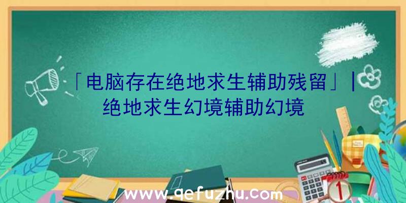 「电脑存在绝地求生辅助残留」|绝地求生幻境辅助幻境